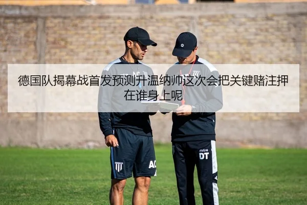 德国队揭幕战首发预测升温纳帅这次会把关键赌注押在谁身上呢