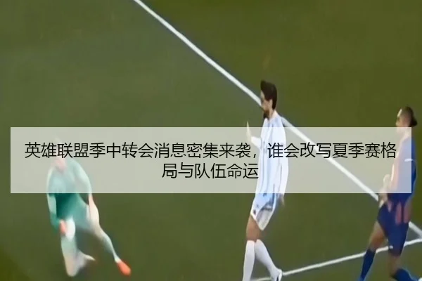 英雄联盟季中转会消息密集来袭，谁会改写夏季赛格局与队伍命运