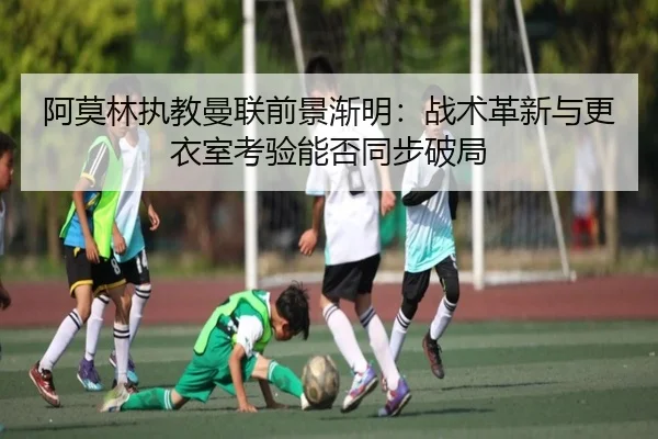 阿莫林执教曼联前景渐明：战术革新与更衣室考验能否同步破局